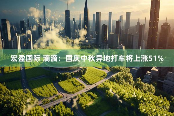 宏盈国际 滴滴：国庆中秋异地打车将上涨51%