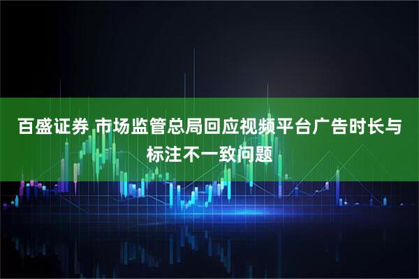 百盛证券 市场监管总局回应视频平台广告时长与标注不一致问题