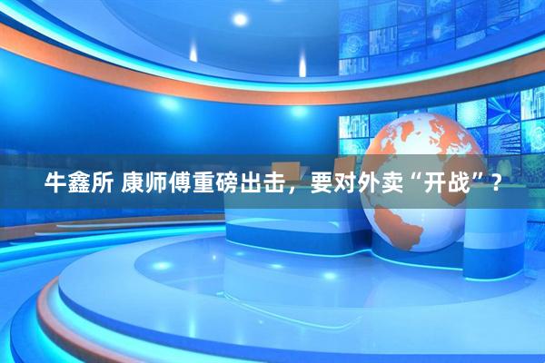 牛鑫所 康师傅重磅出击，要对外卖“开战”？