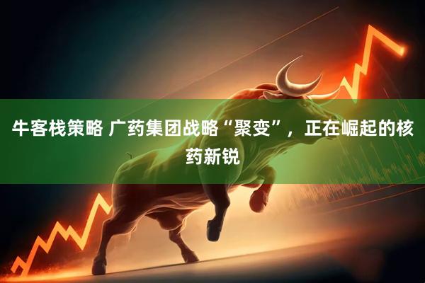 牛客栈策略 广药集团战略“聚变”，正在崛起的核药新锐