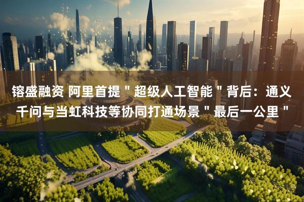 镕盛融资 阿里首提＂超级人工智能＂背后：通义千问与当虹科技等协同打通场景＂最后一公里＂