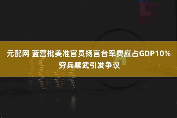 元配网 蓝营批美准官员扬言台军费应占GDP10% 穷兵黩武引发争议