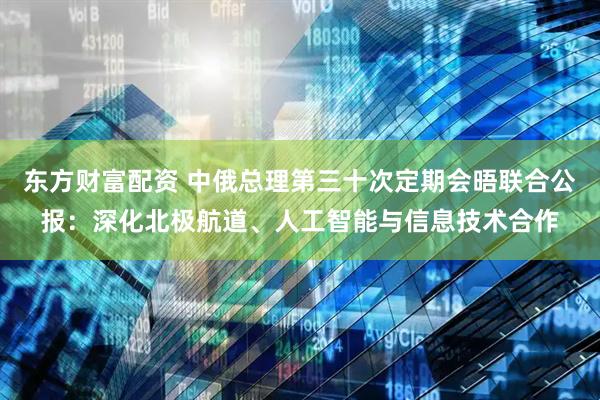 东方财富配资 中俄总理第三十次定期会晤联合公报：深化北极航道、人工智能与信息技术合作