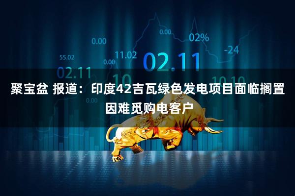 聚宝盆 报道：印度42吉瓦绿色发电项目面临搁置 因难觅购电客户