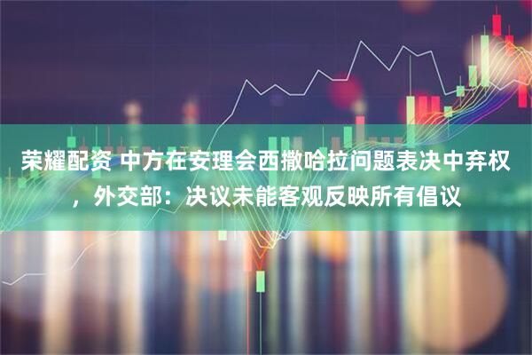 荣耀配资 中方在安理会西撒哈拉问题表决中弃权，外交部：决议未能客观反映所有倡议