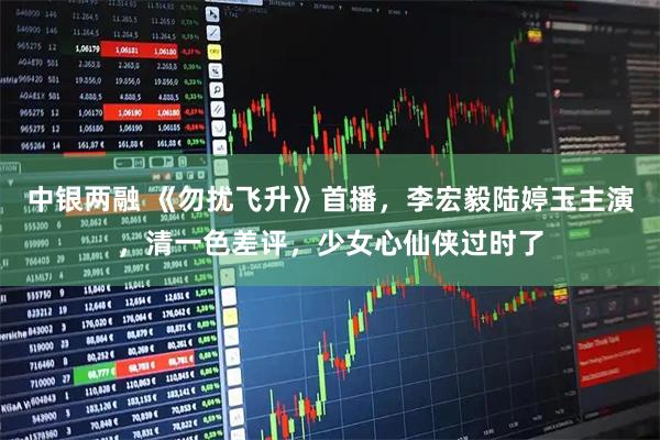 中银两融 《勿扰飞升》首播，李宏毅陆婷玉主演，清一色差评，少女心仙侠过时了