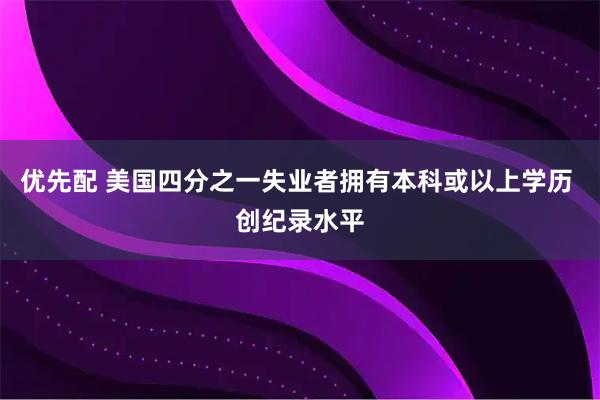 优先配 美国四分之一失业者拥有本科或以上学历 创纪录水平