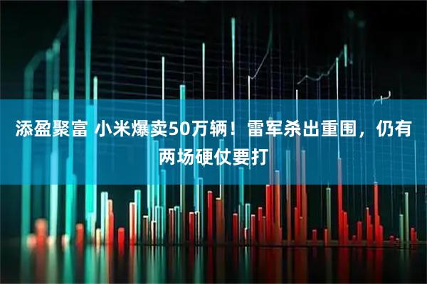 添盈聚富 小米爆卖50万辆！雷军杀出重围，仍有两场硬仗要打