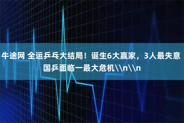 牛途网 全运乒乓大结局！诞生6大赢家，3人最失意 国乒面临一最大危机\n\n