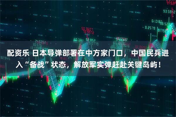 配资乐 日本导弹部署在中方家门口,中国民兵进入“备战”状态,解放军实弹赶赴关键岛屿!