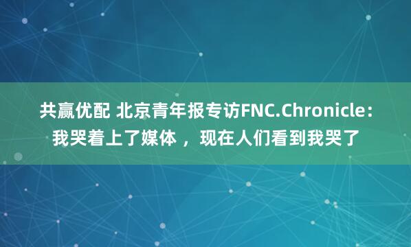 共赢优配 北京青年报专访FNC.Chronicle：我哭着上了媒体 ，现在人们看到我哭了