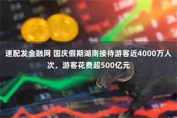 速配发金融网 国庆假期湖南接待游客近4000万人次，游客花费超500亿元