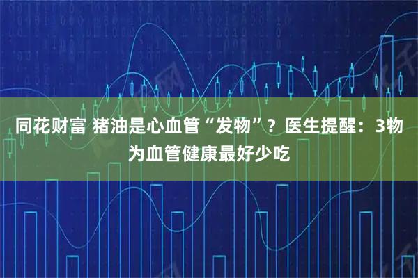 同花财富 猪油是心血管“发物”？医生提醒：3物为血管健康最好少吃