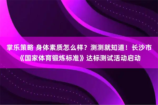 掌乐策略 身体素质怎么样？测测就知道！长沙市《国家体育锻炼标准》达标测试活动启动