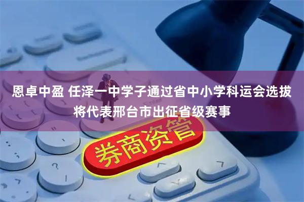 恩卓中盈 任泽一中学子通过省中小学科运会选拔将代表邢台市出征省级赛事