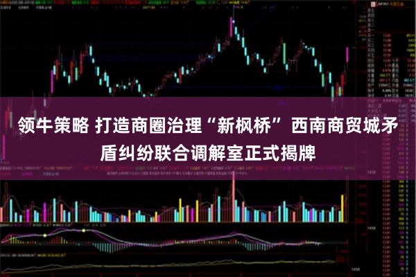 领牛策略 打造商圈治理“新枫桥” 西南商贸城矛盾纠纷联合调解室正式揭牌