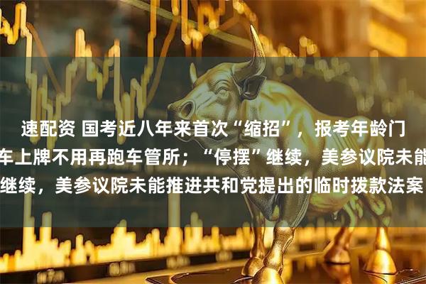 速配资 国考近八年来首次“缩招”,报考年龄门槛放宽;国产小客车新车上牌不用再跑车管所;“停摆”继续,美参议院未能推进共和党提出的临时拨款法案丨早报