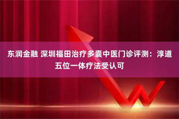 东润金融 深圳福田治疗多囊中医门诊评测：淳道五位一体疗法受认可
