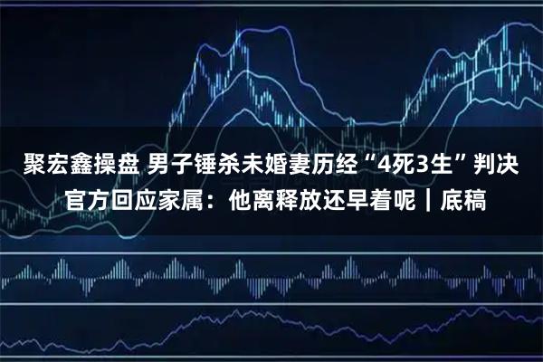 聚宏鑫操盘 男子锤杀未婚妻历经“4死3生”判决 官方回应家属：他离释放还早着呢｜底稿