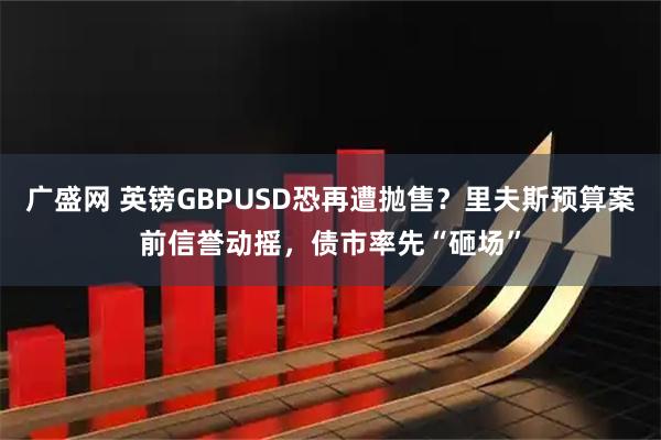 广盛网 英镑GBPUSD恐再遭抛售？里夫斯预算案前信誉动摇，债市率先“砸场”