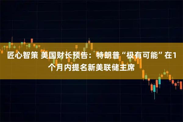 匠心智策 美国财长预告：特朗普“极有可能”在1个月内提名新美联储主席
