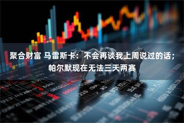 聚合财富 马雷斯卡：不会再谈我上周说过的话；帕尔默现在无法三天两赛