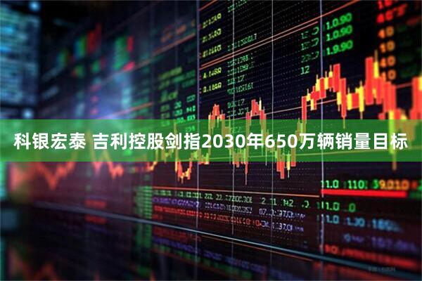 科银宏泰 吉利控股剑指2030年650万辆销量目标
