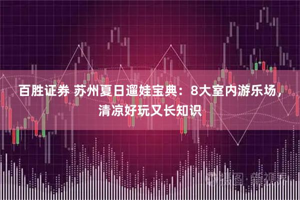 百胜证券 苏州夏日遛娃宝典：8大室内游乐场，清凉好玩又长知识