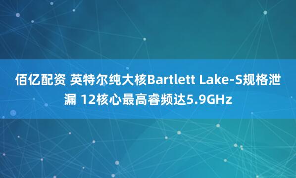 佰亿配资 英特尔纯大核Bartlett Lake-S规格泄漏 12核心最高睿频达5.9GHz