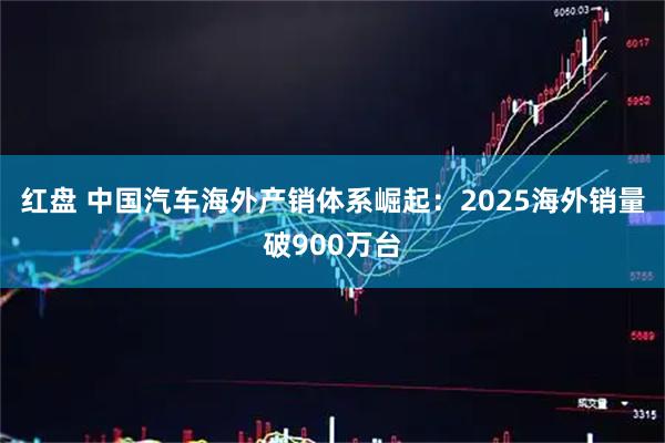 红盘 中国汽车海外产销体系崛起：2025海外销量破900万台