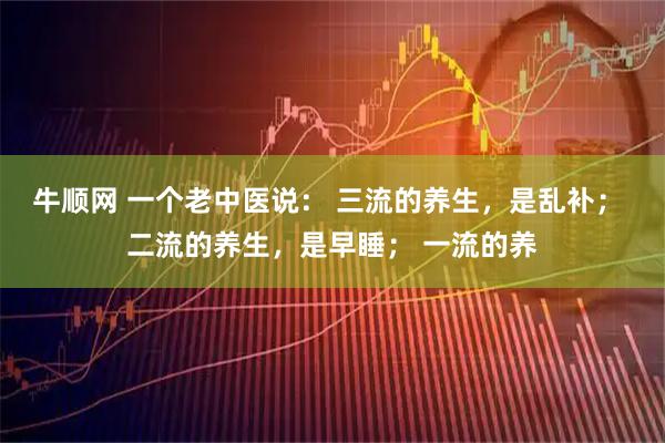 牛顺网 一个老中医说： 三流的养生，是乱补； 二流的养生，是早睡； 一流的养