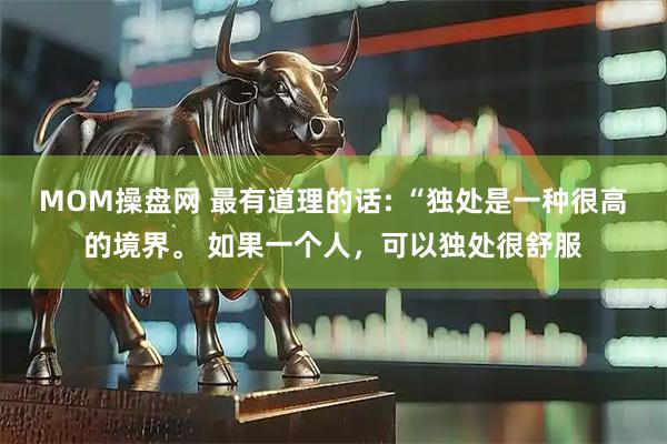 MOM操盘网 最有道理的话: “独处是一种很高的境界。 如果一个人，可以独处很舒服