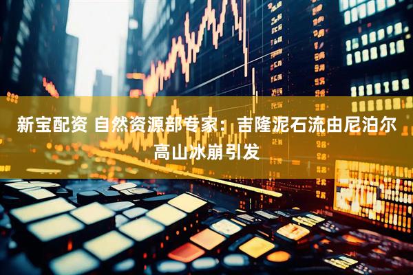 新宝配资 自然资源部专家：吉隆泥石流由尼泊尔高山冰崩引发
