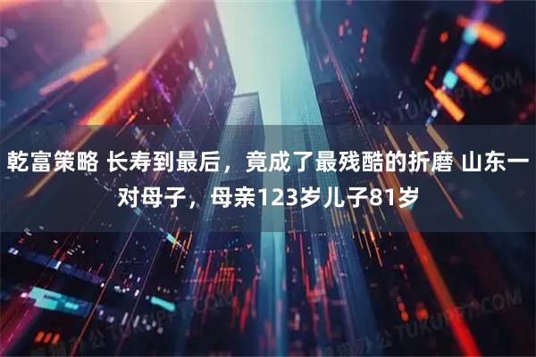 乾富策略 长寿到最后，竟成了最残酷的折磨 山东一对母子，母亲123岁儿子81岁