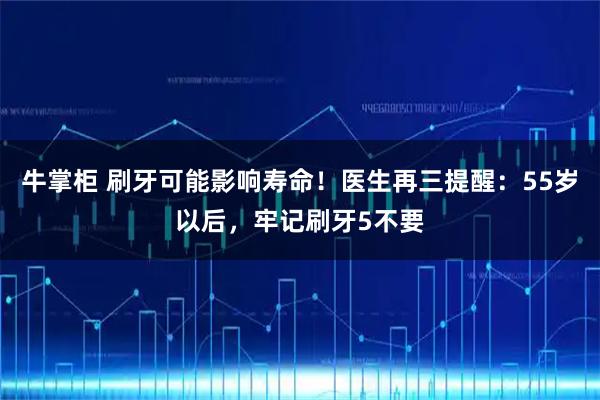 牛掌柜 刷牙可能影响寿命！医生再三提醒：55岁以后，牢记刷牙5不要